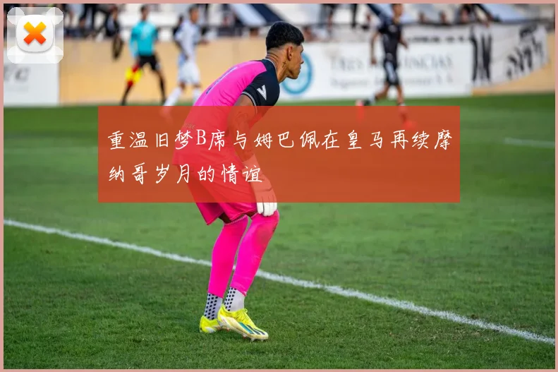重温旧梦B席与姆巴佩在皇马再续摩纳哥岁月的情谊