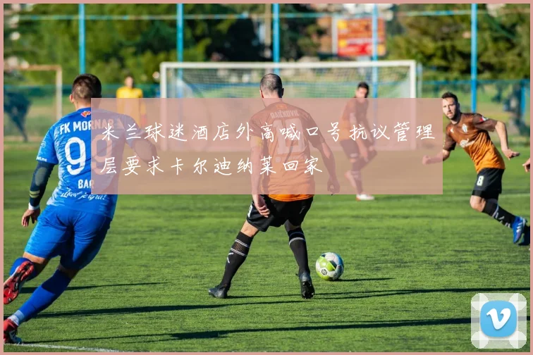 米兰球迷酒店外高喊口号抗议管理层要求卡尔迪纳莱回家