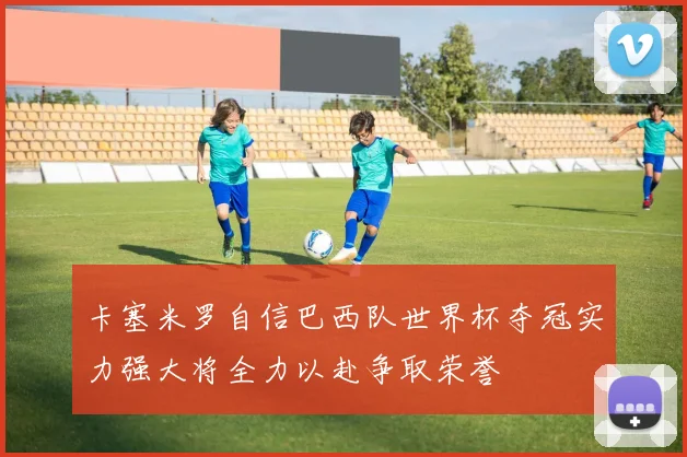 卡塞米罗自信巴西队世界杯夺冠实力强大将全力以赴争取荣誉