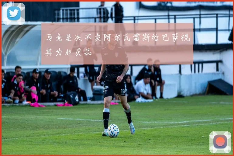 马竞坚决不卖阿尔瓦雷斯给巴萨视其为非卖品