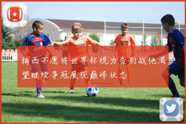 梅西不愿将世界杯视为告别战他渴望继续争冠展现巅峰状态