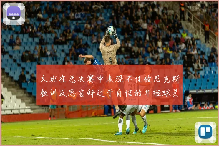 文班在总决赛中表现不佳被尼克斯教训反思言辞过于自信的年轻球员成长之路