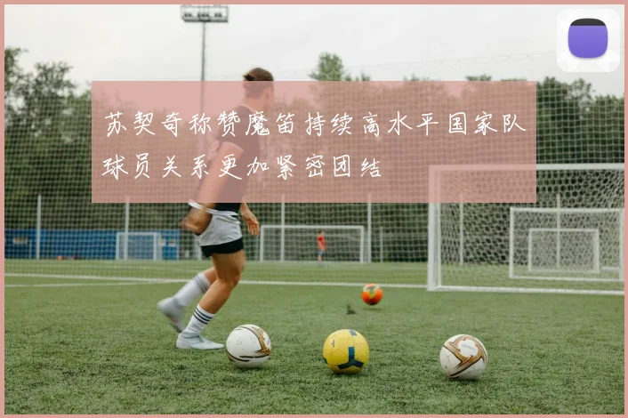 苏契奇称赞魔笛持续高水平国家队球员关系更加紧密团结