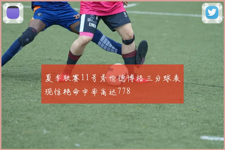 夏季联赛11号秀伦德博格三分球表现惊艳命中率高达778