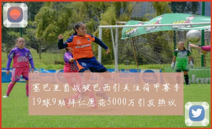 塞巴里首战破巴西引关注荷甲赛季19球9助拜仁愿花5000万引发热议