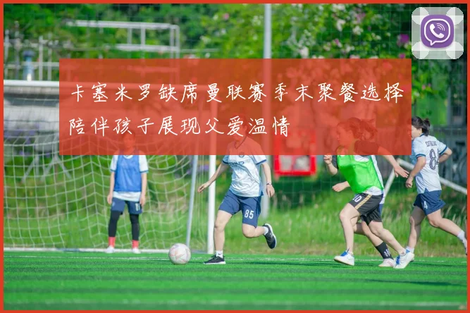 卡塞米罗缺席曼联赛季末聚餐选择陪伴孩子展现父爱温情