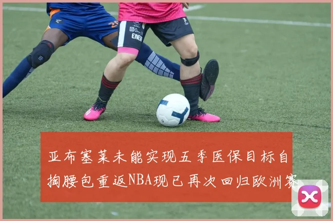 亚布塞莱未能实现五季医保目标自掏腰包重返NBA现已再次回归欧洲赛场