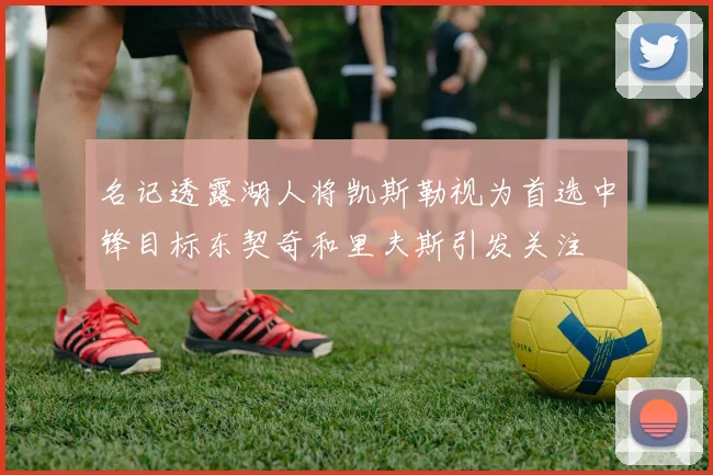名记透露湖人将凯斯勒视为首选中锋目标东契奇和里夫斯引发关注