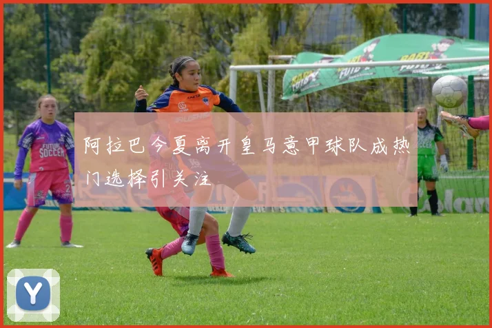 阿拉巴今夏离开皇马意甲球队成热门选择引关注