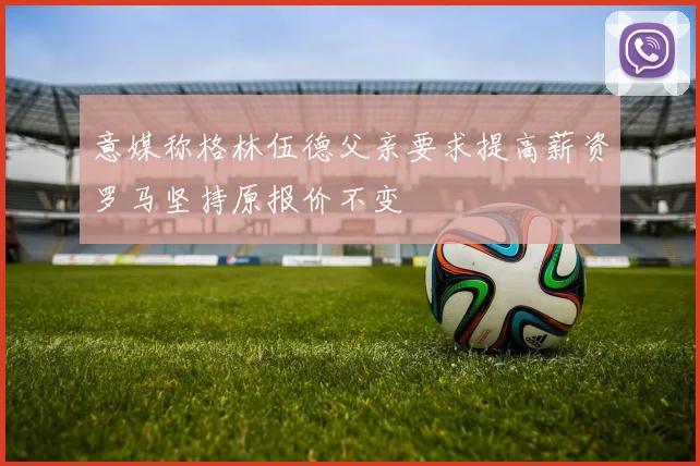 意媒称格林伍德父亲要求提高薪资罗马坚持原报价不变