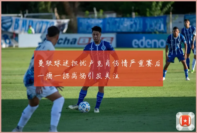 曼联球迷担忧卢克肖伤情严重赛后一瘸一拐离场引发关注